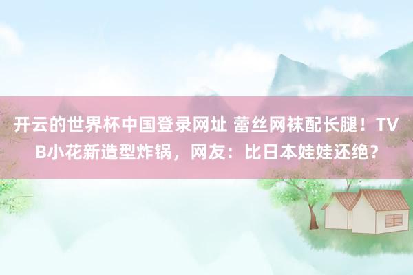 开云的世界杯中国登录网址 蕾丝网袜配长腿!TVB小花新造型炸锅,网友:比日本娃娃还绝?