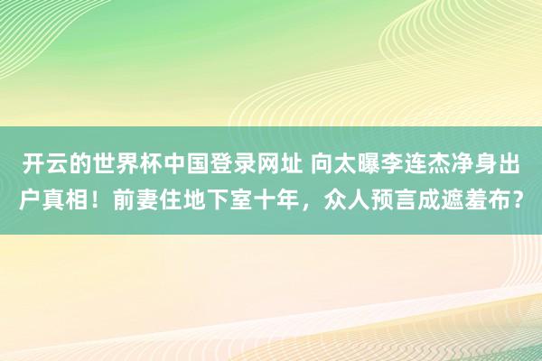 开云的世界杯中国登录网址 向太曝李连杰净身出户真相!前妻住地下室十年,众人预言成遮羞布?