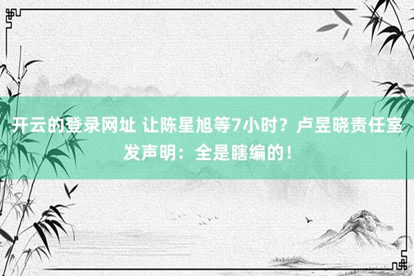 开云的登录网址 让陈星旭等7小时?卢昱晓责任室发声明:全是瞎编的!