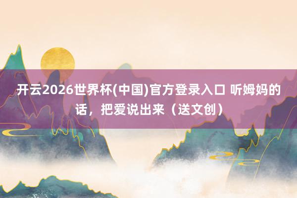 开云2026世界杯(中国)官方登录入口 听姆妈的话，把爱说出来（送文创）