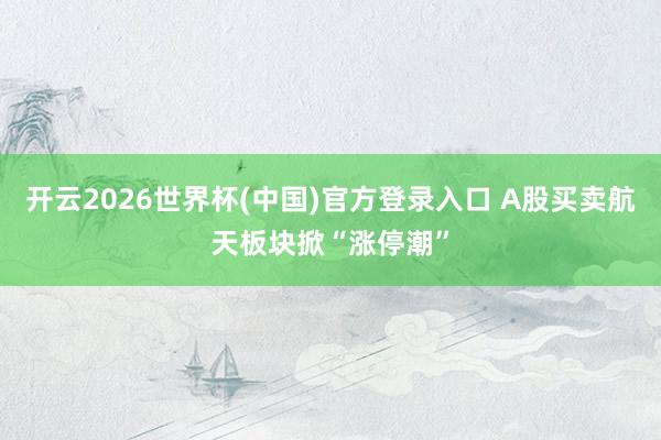 开云2026世界杯(中国)官方登录入口 A股买卖航天板块掀“涨停潮”