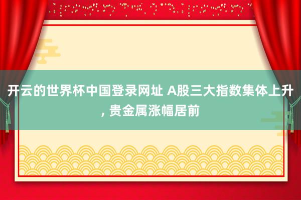 开云的世界杯中国登录网址 A股三大指数集体上升, 贵金属涨幅居前
