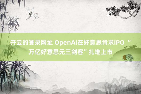 开云的登录网址 OpenAI在好意思肯求IPO “万亿好意思元三剑客”扎堆上市