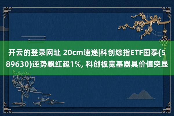 开云的登录网址 20cm速递|科创综指ETF国泰(589630)逆势飘红超1%, 科创板宽基器具价值突显