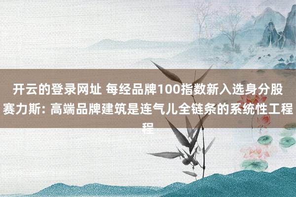 开云的登录网址 每经品牌100指数新入选身分股赛力斯: 高端品牌建筑是连气儿全链条的系统性工程