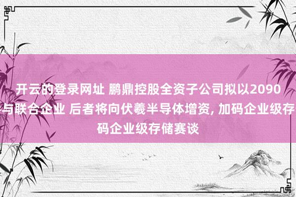 开云的登录网址 鹏鼎控股全资子公司拟以2090万元参与联合企业 后者将向伏羲半导体增资， 加码企业级存储赛谈