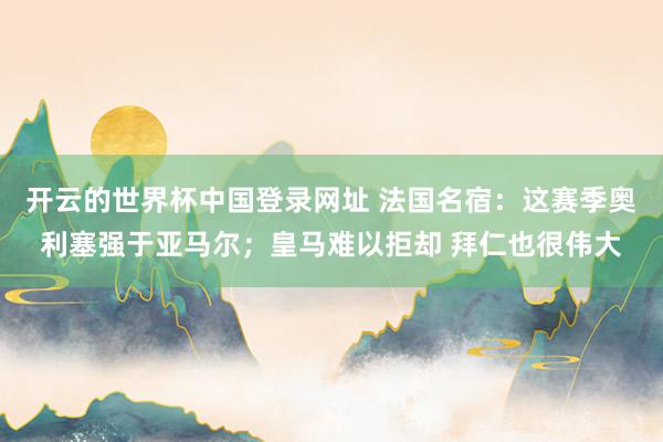 开云的世界杯中国登录网址 法国名宿:这赛季奥利塞强于亚马尔;皇马难以拒却 拜仁也很伟大