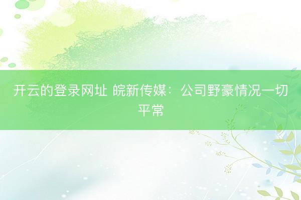开云的登录网址 皖新传媒：公司野豪情况一切平常