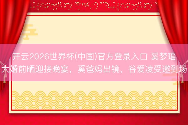 开云2026世界杯(中国)官方登录入口 奚梦瑶大婚前晒迎接晚宴,奚爸妈出镜,谷爱凌受邀到场