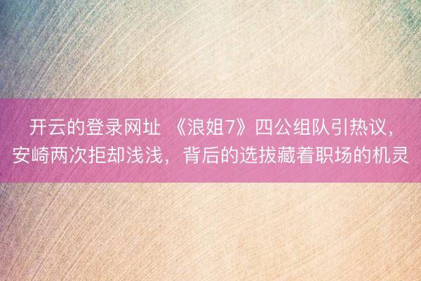 开云的登录网址 《浪姐7》四公组队引热议，安崎两次拒却浅浅，背后的选拔藏着职场的机灵