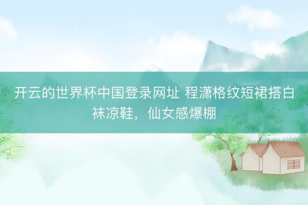 开云的世界杯中国登录网址 程潇格纹短裙搭白袜凉鞋,仙女感爆棚