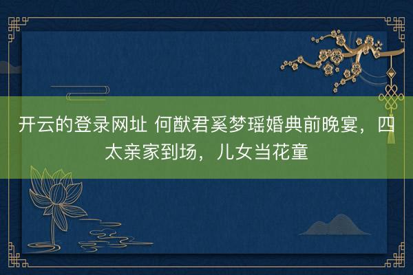 开云的登录网址 何猷君奚梦瑶婚典前晚宴,四太亲家到场,儿女当花童