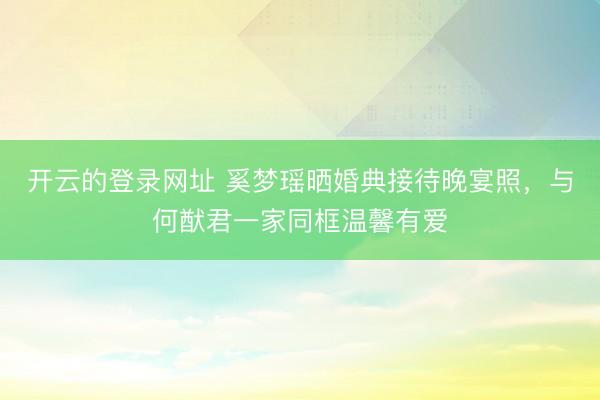 开云的登录网址 奚梦瑶晒婚典接待晚宴照,与何猷君一家同框温馨有爱