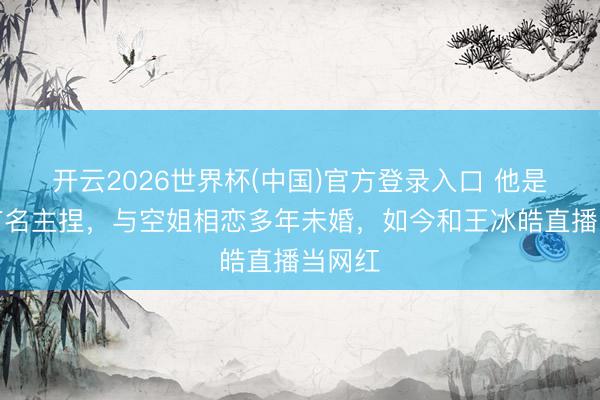 开云2026世界杯(中国)官方登录入口 他是上海有名主捏,与空姐相恋多年未婚,如今和王冰皓直播当网红