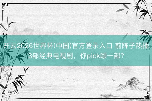 开云2026世界杯(中国)官方登录入口 前阵子热播3部经典电视剧,你pick哪一部?