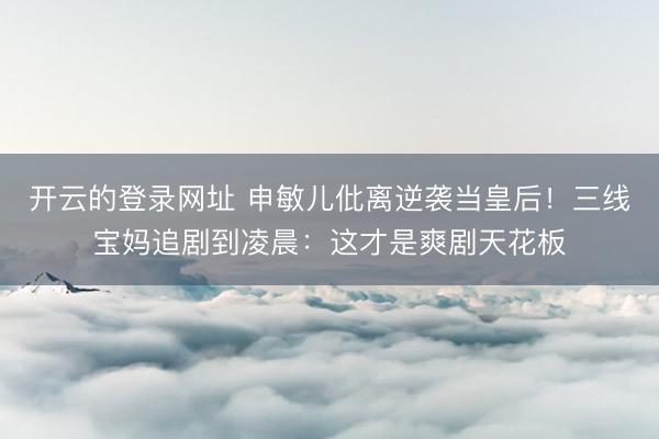 开云的登录网址 申敏儿仳离逆袭当皇后!三线宝妈追剧到凌晨:这才是爽剧天花板