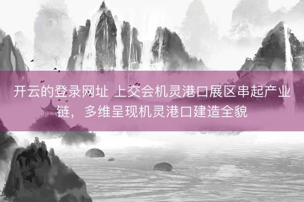 开云的登录网址 上交会机灵港口展区串起产业链,多维呈现机灵港口建造全貌