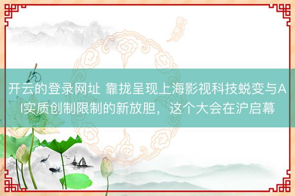 开云的登录网址 靠拢呈现上海影视科技蜕变与AI实质创制限制的新放胆，这个大会在沪启幕