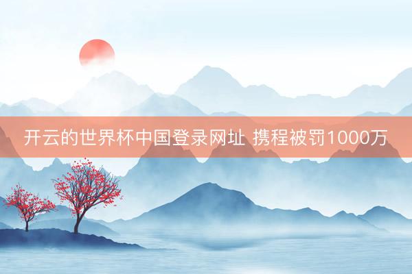 开云的世界杯中国登录网址 携程被罚1000万