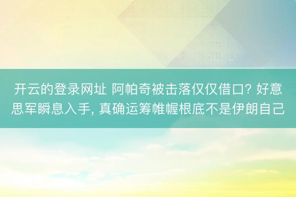 开云的登录网址 阿帕奇被击落仅仅借口? 好意思军瞬息入手, 真确运筹帷幄根底不是伊朗自己