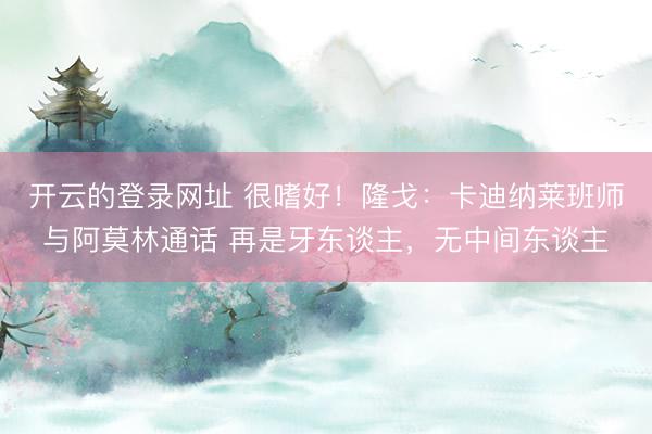 开云的登录网址 很嗜好！隆戈：卡迪纳莱班师与阿莫林通话 再是牙东谈主，无中间东谈主