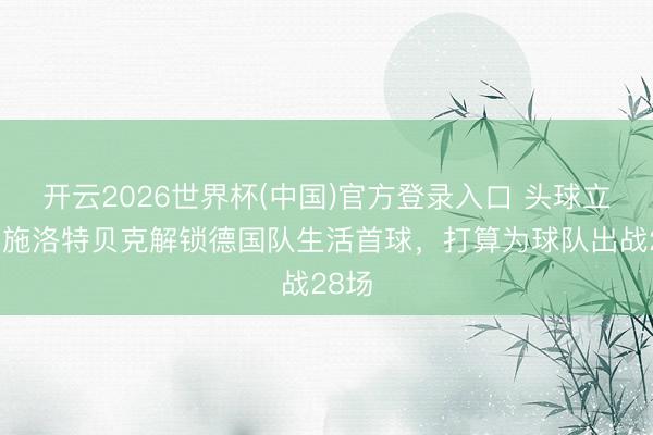 开云2026世界杯(中国)官方登录入口 头球立功！施洛特贝克解锁德国队生活首球，打算为球队出战28场