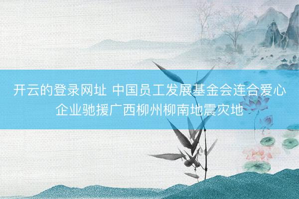 开云的登录网址 中国员工发展基金会连合爱心企业驰援广西柳州柳南地震灾地