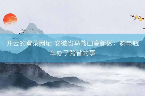 开云的登录网址 安徽省马鞍山高新区:骑电瓶车办了跨省的事