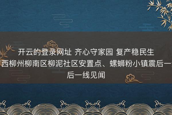 开云的登录网址 齐心守家园 复产稳民生——广西柳州柳南区柳泥社区安置点、螺蛳粉小镇震后一线见闻
