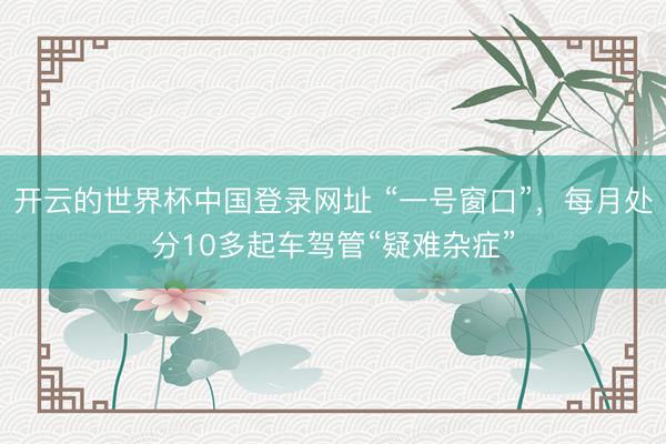开云的世界杯中国登录网址 “一号窗口”,每月处分10多起车驾管“疑难杂症”