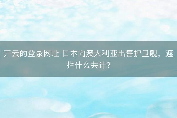 开云的登录网址 日本向澳大利亚出售护卫舰,遮拦什么共计?