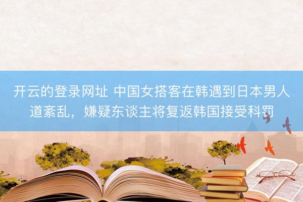 开云的登录网址 中国女搭客在韩遇到日本男人道紊乱,嫌疑东谈主将复返韩国接受科罚