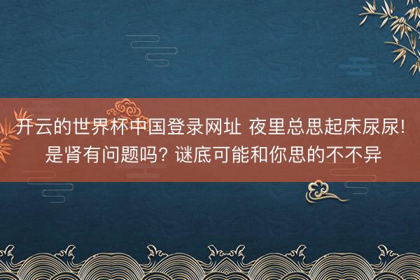 开云的世界杯中国登录网址 夜里总思起床尿尿! 是肾有问题吗? 谜底可能和你思的不不异