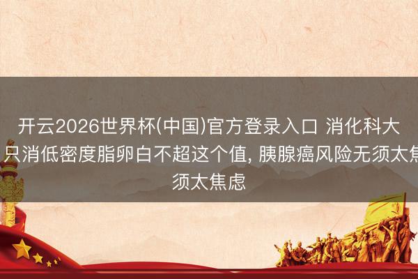 开云2026世界杯(中国)官方登录入口 消化科大夫: 只消低密度脂卵白不超这个值, 胰腺癌风险无须太焦虑