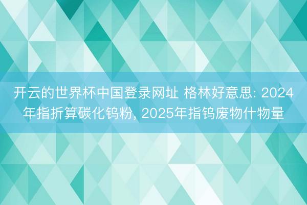 开云的世界杯中国登录网址 格林好意思: 2024年指折算碳化钨粉, 2025年指钨废物什物量
