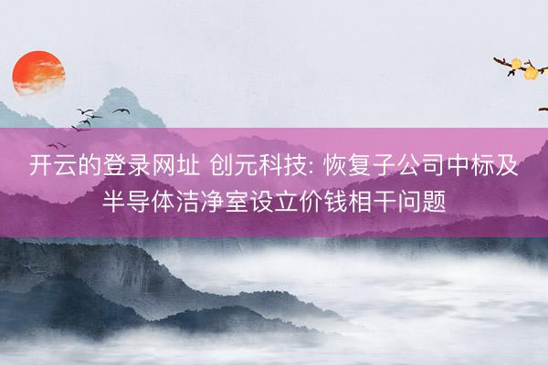 开云的登录网址 创元科技: 恢复子公司中标及半导体洁净室设立价钱相干问题