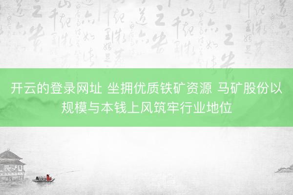 开云的登录网址 坐拥优质铁矿资源 马矿股份以规模与本钱上风筑牢行业地位