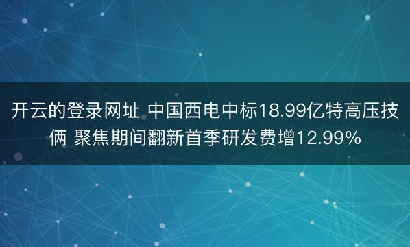 开云的登录网址 中国西电中标18.99亿特高压技俩 聚焦期间翻新首季研发费增12.99%