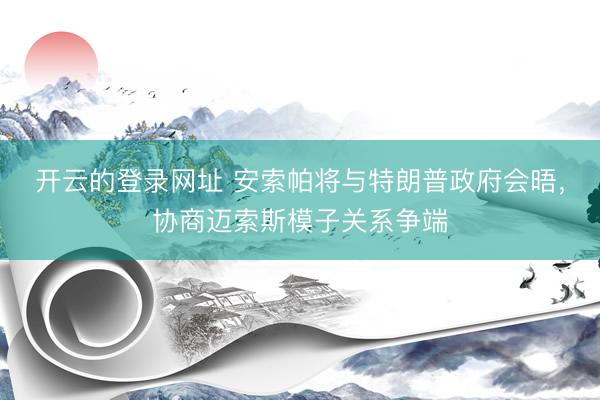 开云的登录网址 安索帕将与特朗普政府会晤,协商迈索斯模子关系争端
