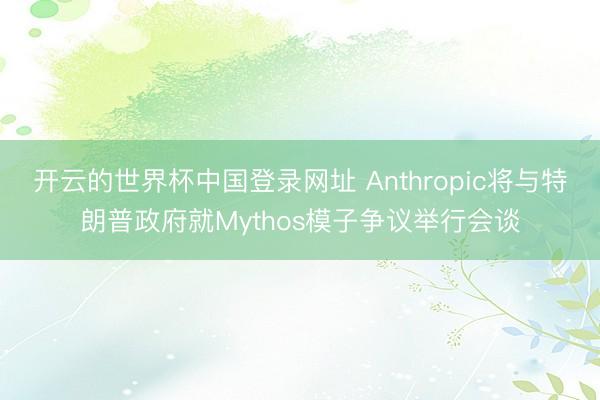 开云的世界杯中国登录网址 Anthropic将与特朗普政府就Mythos模子争议举行会谈