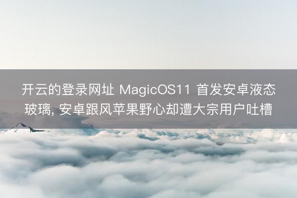 开云的登录网址 MagicOS11 首发安卓液态玻璃, 安卓跟风苹果野心却遭大宗用户吐槽