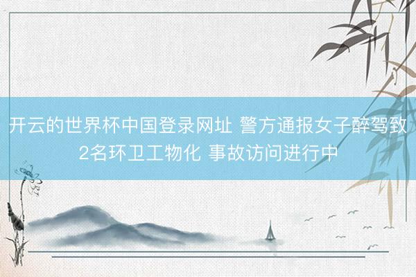 开云的世界杯中国登录网址 警方通报女子醉驾致2名环卫工物化 事故访问进行中