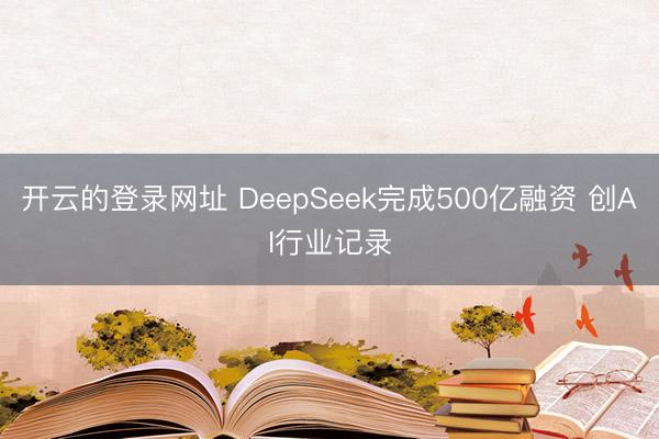 开云的登录网址 DeepSeek完成500亿融资 创AI行业记录