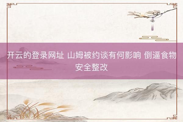 开云的登录网址 山姆被约谈有何影响 倒逼食物安全整改