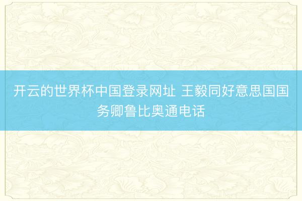 开云的世界杯中国登录网址 王毅同好意思国国务卿鲁比奥通电话