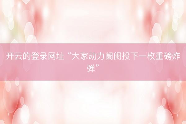 开云的登录网址 “大家动力阛阓投下一枚重磅炸弹”