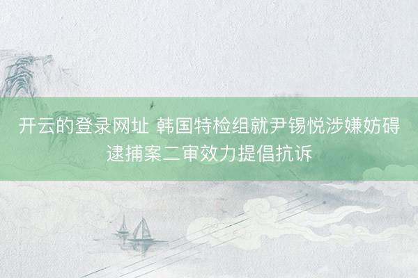 开云的登录网址 韩国特检组就尹锡悦涉嫌妨碍逮捕案二审效力提倡抗诉