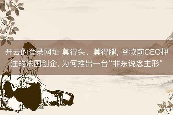 开云的登录网址 莫得头、莫得腿, 谷歌前CEO押注的法国创企, 为何推出一台“非东说念主形”