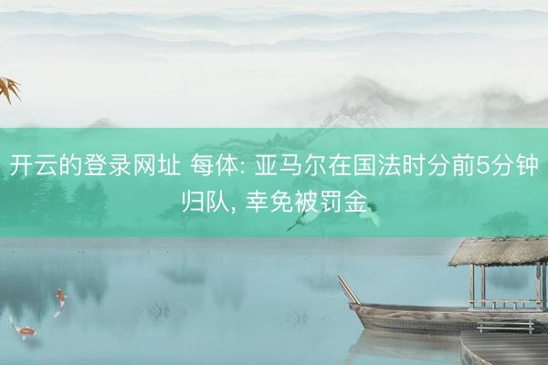 开云的登录网址 每体: 亚马尔在国法时分前5分钟归队， 幸免被罚金