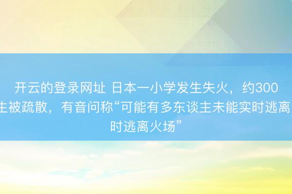 开云的登录网址 日本一小学发生失火，约300名学生被疏散，有音问称“可能有多东谈主未能实时逃离火场”